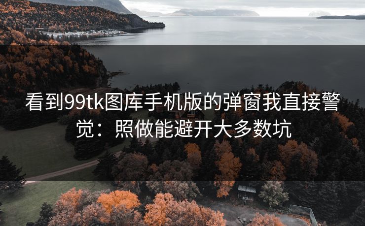 看到99tk图库手机版的弹窗我直接警觉：照做能避开大多数坑