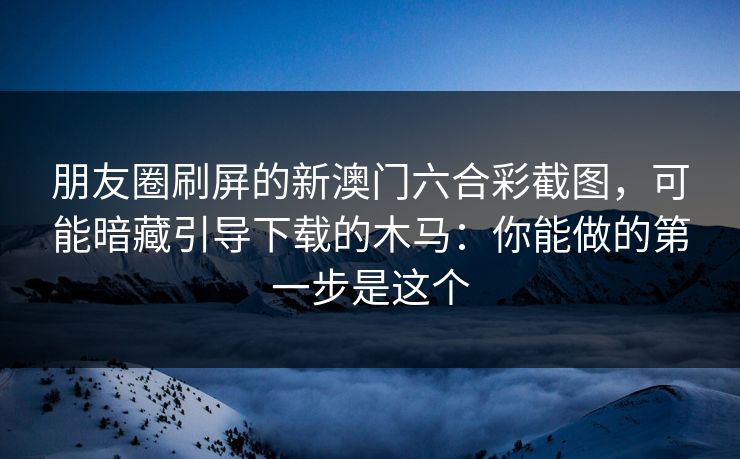 朋友圈刷屏的新澳门六合彩截图，可能暗藏引导下载的木马：你能做的第一步是这个