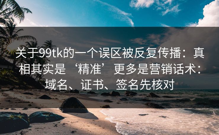 关于99tk的一个误区被反复传播：真相其实是‘精准’更多是营销话术：域名、证书、签名先核对